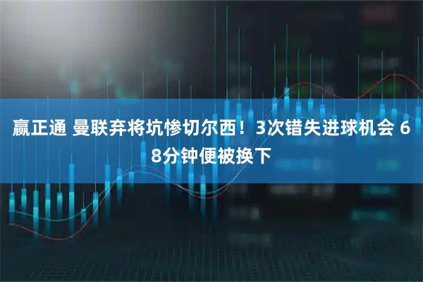 赢正通 曼联弃将坑惨切尔西!3次错失进球机会 68分钟便被换下