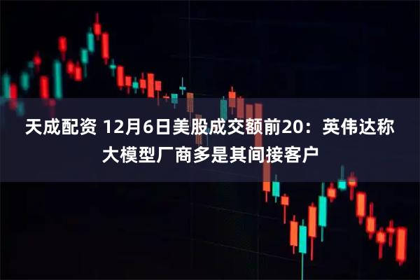 天成配资 12月6日美股成交额前20:英伟达称大模型厂商多是其间接客户