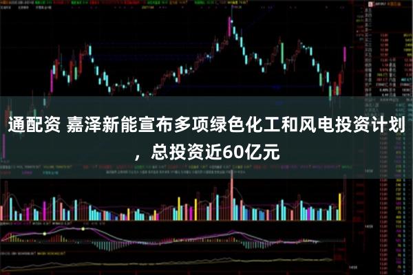 通配资 嘉泽新能宣布多项绿色化工和风电投资计划,总投资近60亿元