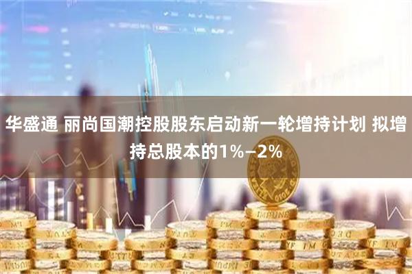 华盛通 丽尚国潮控股股东启动新一轮增持计划 拟增持总股本的1%—2%