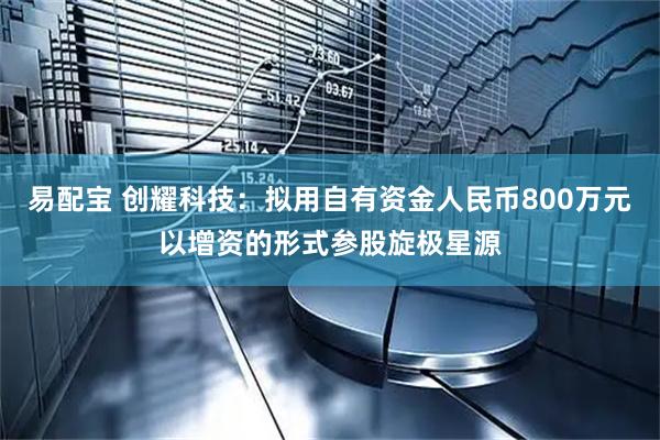 易配宝 创耀科技：拟用自有资金人民币800万元以增资的形式参股旋极星源