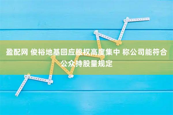 盈配网 俊裕地基回应股权高度集中 称公司能符合公众持股量规定