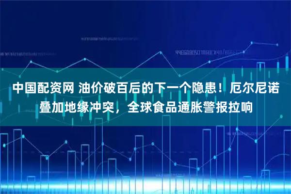 中国配资网 油价破百后的下一个隐患！厄尔尼诺叠加地缘冲突，全球食品通胀警报拉响